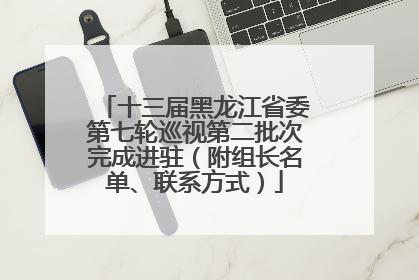 十三届黑龙江省委第七轮巡视第二批次完成进驻（附组长名单、联系方式）