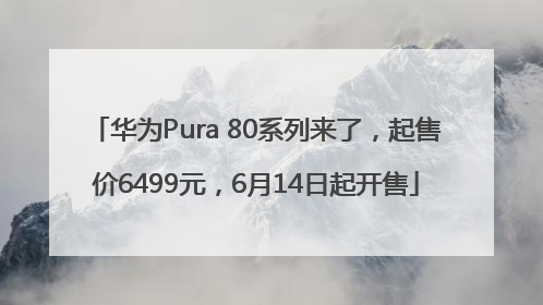 华为Pura 80系列来了，起售价6499元，6月14日起开售