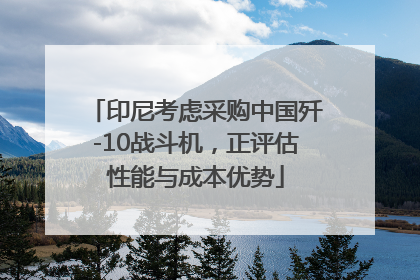 印尼考虑采购中国歼-10战斗机，正评估性能与成本优势