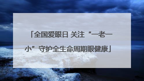 全国爱眼日 关注“一老一小”守护全生命周期眼健康