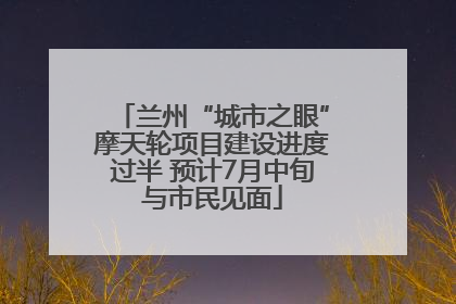 兰州“城市之眼”摩天轮项目建设进度过半 预计7月中旬与市民见面