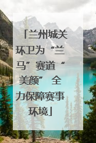 兰州城关环卫为“兰马”赛道“美颜” 全力保障赛事环境