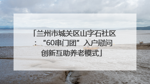 兰州市城关区山字石社区：“60串门团”入户慰问 创新互助养老模式