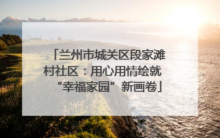 兰州市城关区段家滩村社区：用心用情绘就“幸福家园”新画卷