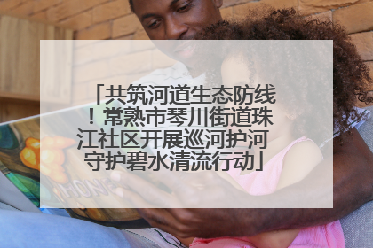 共筑河道生态防线！常熟市琴川街道珠江社区开展巡河护河守护碧水清流行动