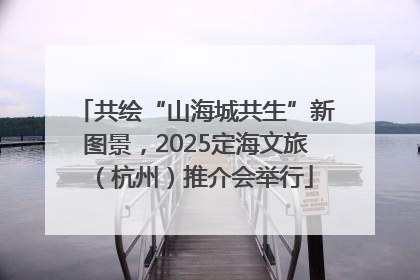 共绘“山海城共生”新图景，2025定海文旅（杭州）推介会举行