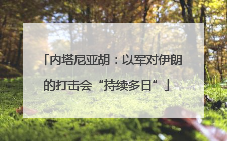 内塔尼亚胡：以军对伊朗的打击会“持续多日”