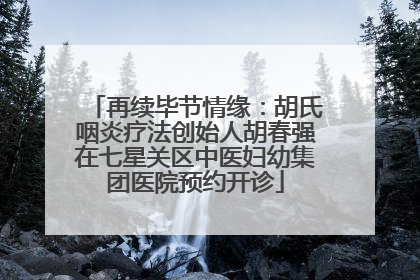 再续毕节情缘：胡氏咽炎疗法创始人胡春强在七星关区中医妇幼集团医院预约开诊