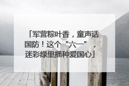 军营粽叶香，童声话国防！这个“六一”，迷彩绿里播种爱国心