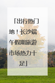 出行热门地！长沙端午假期旅游市场热力十足