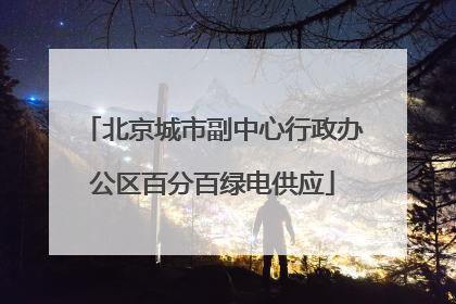 北京城市副中心行政办公区百分百绿电供应