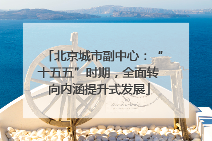 北京城市副中心：“十五五”时期，全面转向内涵提升式发展