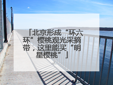 北京形成“环六环”樱桃观光采摘带，这里能买“明星樱桃”