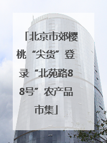 北京市郊樱桃“尖货”登录“北苑路88号”农产品市集