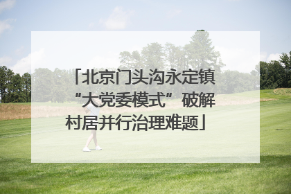 北京门头沟永定镇“大党委模式”破解村居并行治理难题