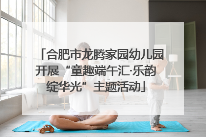 合肥市龙腾家园幼儿园开展“童趣端午汇·乐韵绽华光”主题活动