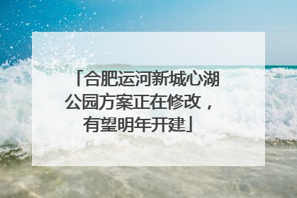 合肥运河新城心湖公园方案正在修改，有望明年开建