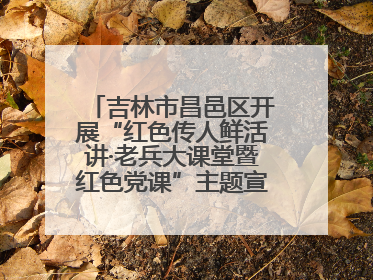 吉林市昌邑区开展“红色传人鲜活讲·老兵大课堂暨红色党课”主题宣讲活动