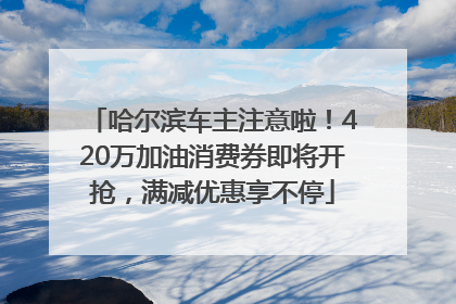 哈尔滨车主注意啦！420万加油消费券即将开抢，满减优惠享不停