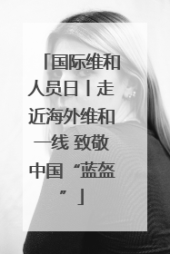 国际维和人员日丨走近海外维和一线 致敬中国“蓝盔”