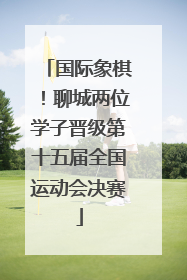 国际象棋！聊城两位学子晋级第十五届全国运动会决赛