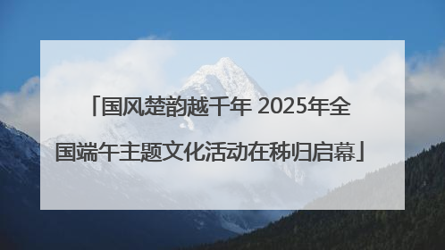 国风楚韵越千年 2025年全国端午主题文化活动在秭归启幕