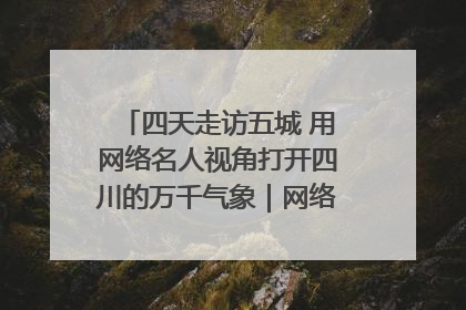 四天走访五城 用网络名人视角打开四川的万千气象｜网络名人四川行