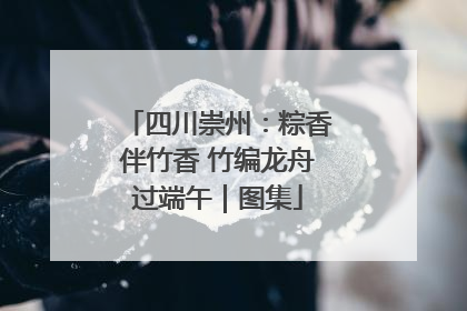 四川崇州：粽香伴竹香 竹编龙舟过端午｜图集
