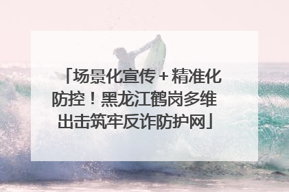场景化宣传＋精准化防控！黑龙江鹤岗多维出击筑牢反诈防护网