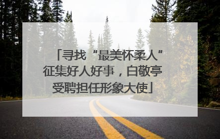 寻找“最美怀柔人”征集好人好事，白敬亭受聘担任形象大使