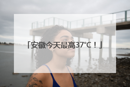 安徽今天最高37℃！