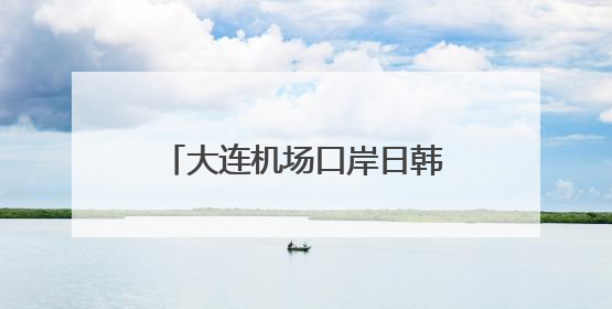 大连机场口岸日韩籍旅客出入境同比增长65.8%