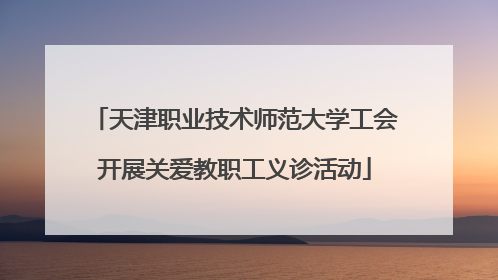天津职业技术师范大学工会开展关爱教职工义诊活动