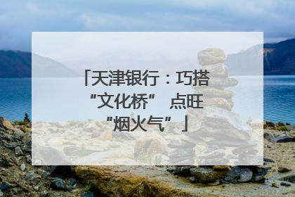 天津银行：巧搭“文化桥” 点旺“烟火气”