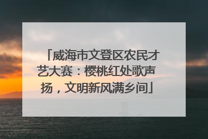威海市文登区农民才艺大赛：樱桃红处歌声扬，文明新风满乡间