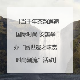 当千年茶韵邂逅国际时尚 安溪举办“品世遗之味赏时尚潮流”活动