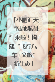 小鹏汇天“陆地航母”来啦！构建“飞行汽车+文旅”新生态