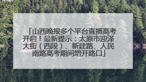 山西晚报多个平台直播高考开启！最新提示：太原市迎泽大街（西段）、新建路、人民南路高考期间增开路口
