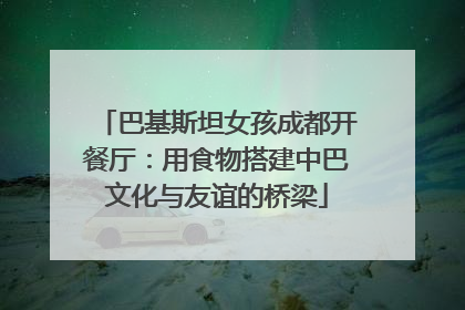 巴基斯坦女孩成都开餐厅：用食物搭建中巴文化与友谊的桥梁