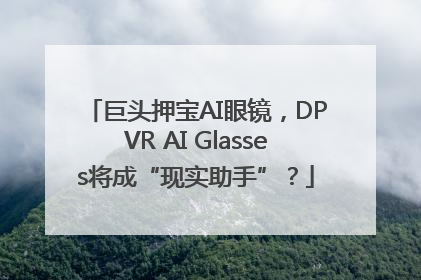 巨头押宝AI眼镜，DPVR AI Glasses将成“现实助手”？