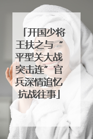 开国少将王扶之与“平型关大战突击连”官兵深情追忆抗战往事