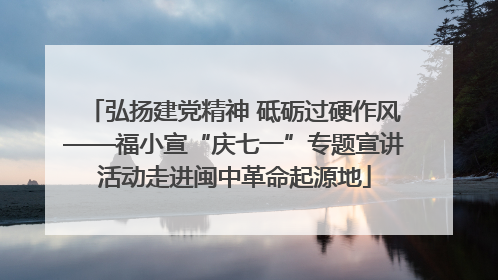 弘扬建党精神 砥砺过硬作风——福小宣“庆七一”专题宣讲活动走进闽中革命起源地