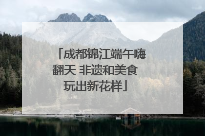 成都锦江端午嗨翻天 非遗和美食玩出新花样