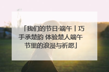 我们的节日·端午丨巧手承楚韵 体验楚人端午节里的浪漫与祈愿