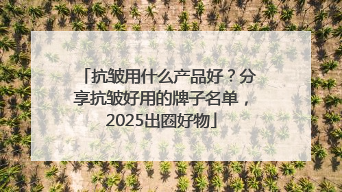 抗皱用什么产品好？分享抗皱好用的牌子名单，2025出圈好物