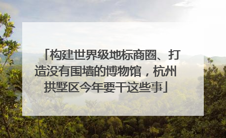 构建世界级地标商圈、打造没有围墙的博物馆，杭州拱墅区今年要干这些事