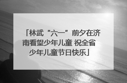 林武“六一”前夕在济南看望少年儿童 祝全省少年儿童节日快乐
