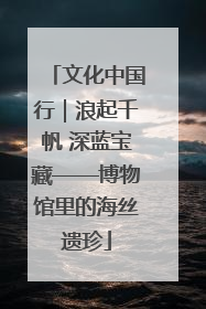 文化中国行｜浪起千帆 深蓝宝藏——博物馆里的海丝遗珍