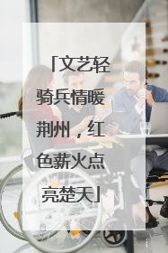 文艺轻骑兵情暖荆州，红色薪火点亮楚天