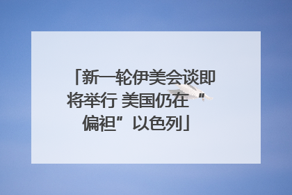 新一轮伊美会谈即将举行 美国仍在“偏袒”以色列